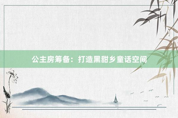 公主房筹备：打造黑甜乡童话空间